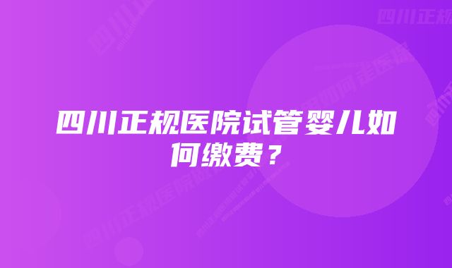 四川正规医院试管婴儿如何缴费？