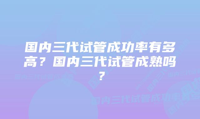 国内三代试管成功率有多高？国内三代试管成熟吗？