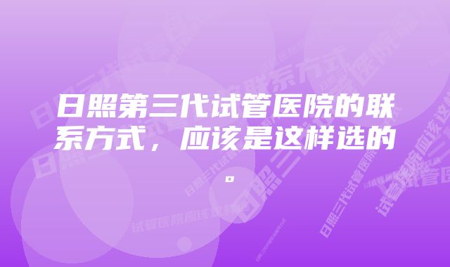 日照第三代试管医院的联系方式，应该是这样选的。