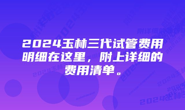 2024玉林三代试管费用明细在这里，附上详细的费用清单。