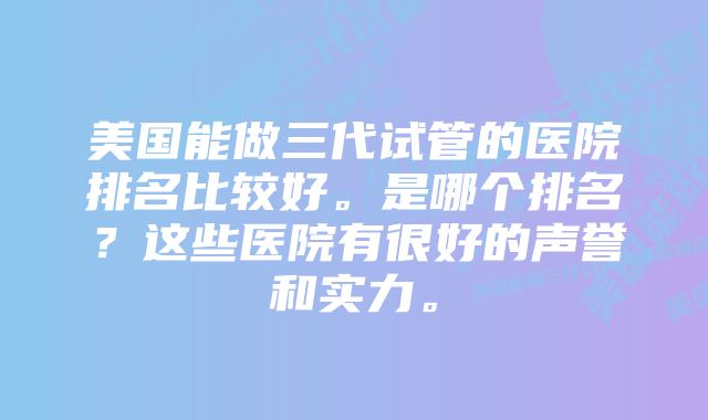 美国能做三代试管的医院排名比较好。是哪个排名？这些医院有很好的声誉和实力。