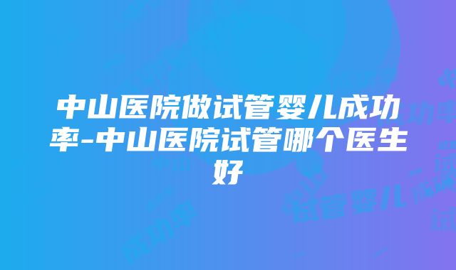 中山医院做试管婴儿成功率-中山医院试管哪个医生好