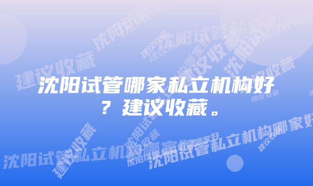 沈阳试管哪家私立机构好？建议收藏。