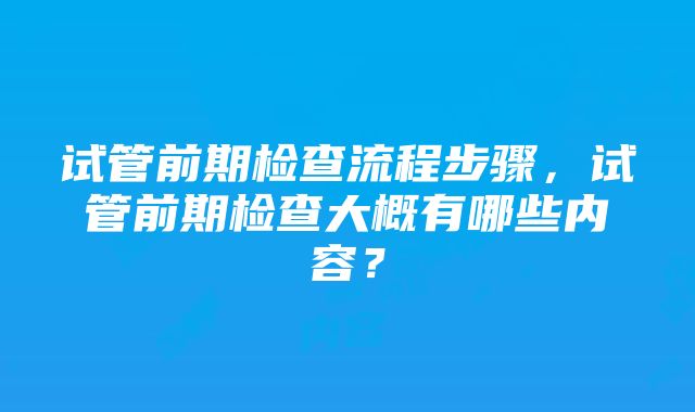 试管前期检查流程步骤，试管前期检查大概有哪些内容？