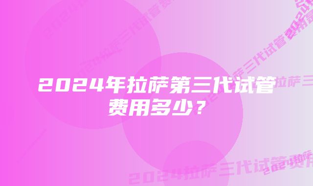 2024年拉萨第三代试管费用多少？