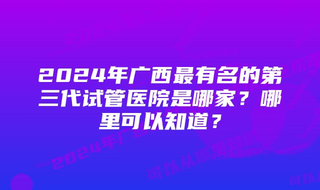 2024年广西最有名的第三代试管医院是哪家？哪里可以知道？