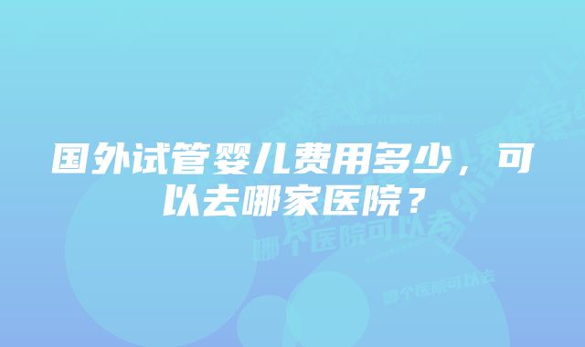 国外试管婴儿费用多少，可以去哪家医院？