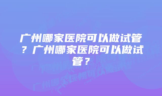 广州哪家医院可以做试管？广州哪家医院可以做试管？