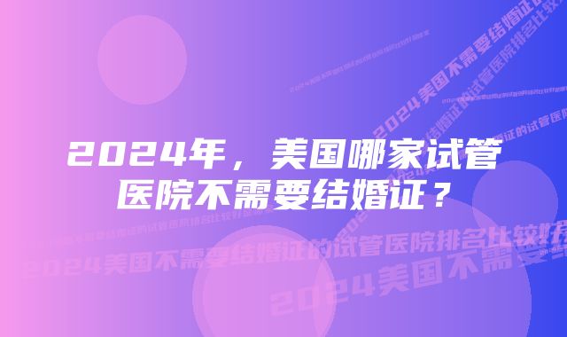 2024年，美国哪家试管医院不需要结婚证？