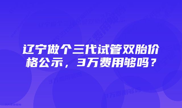 辽宁做个三代试管双胎价格公示，3万费用够吗？