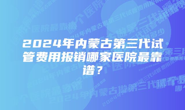 2024年内蒙古第三代试管费用报销哪家医院最靠谱？