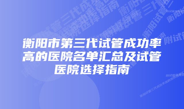 衡阳市第三代试管成功率高的医院名单汇总及试管医院选择指南