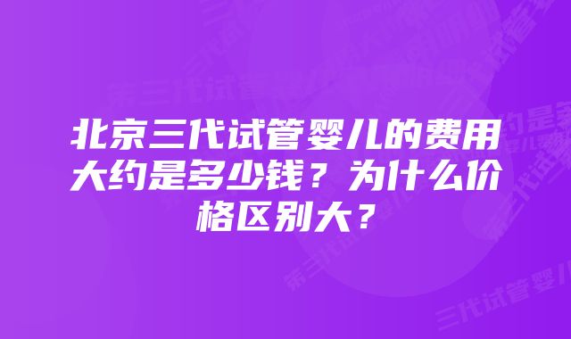 北京三代试管婴儿的费用大约是多少钱？为什么价格区别大？