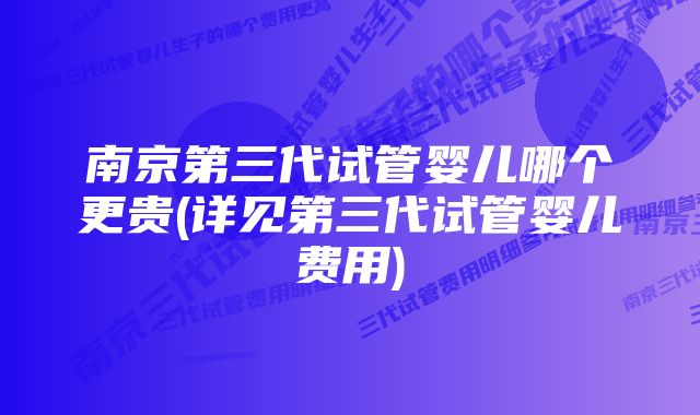 南京第三代试管婴儿哪个更贵(详见第三代试管婴儿费用)