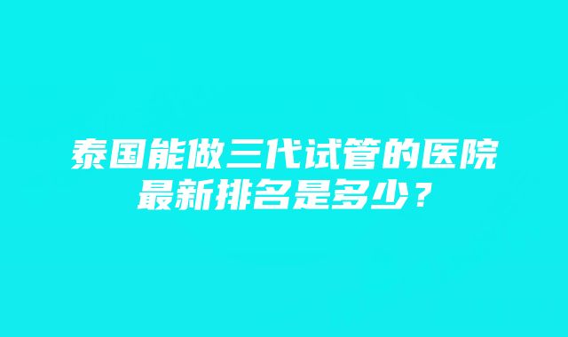 泰国能做三代试管的医院最新排名是多少？