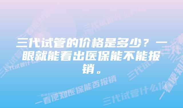 三代试管的价格是多少？一眼就能看出医保能不能报销。