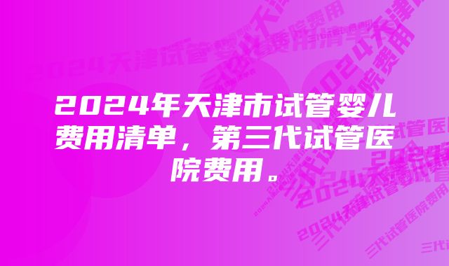 2024年天津市试管婴儿费用清单，第三代试管医院费用。