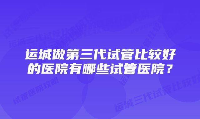 运城做第三代试管比较好的医院有哪些试管医院？