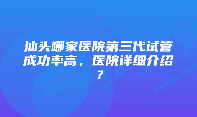 汕头哪家医院第三代试管成功率高，医院详细介绍？