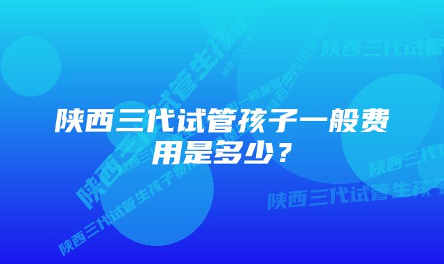 陕西三代试管孩子一般费用是多少？