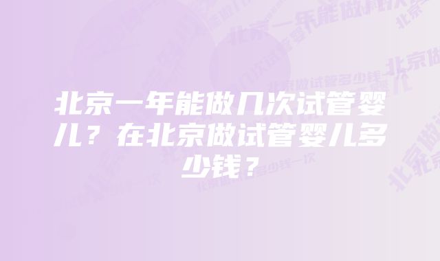 北京一年能做几次试管婴儿？在北京做试管婴儿多少钱？