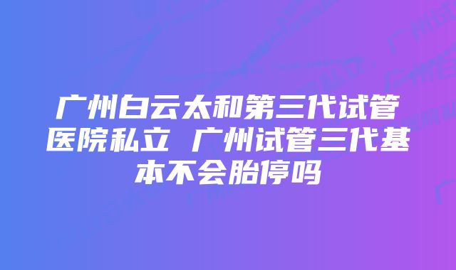 广州白云太和第三代试管医院私立 广州试管三代基本不会胎停吗