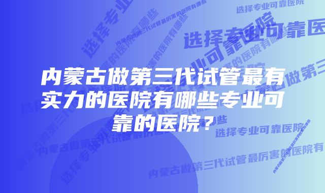 内蒙古做第三代试管最有实力的医院有哪些专业可靠的医院？