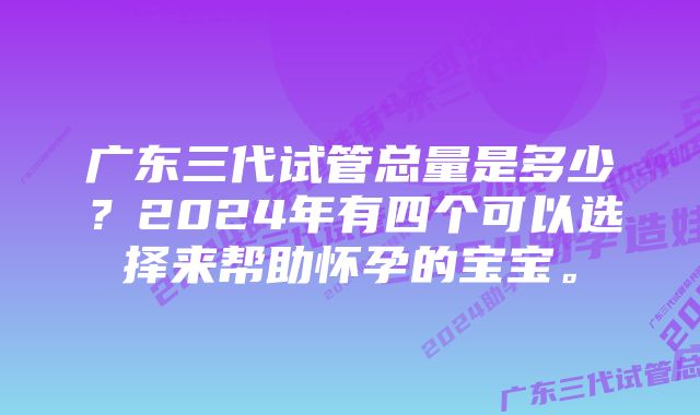 广东三代试管总量是多少？2024年有四个可以选择来帮助怀孕的宝宝。