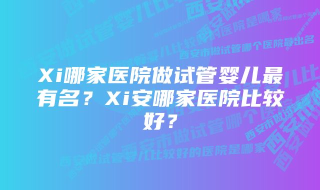 Xi哪家医院做试管婴儿最有名？Xi安哪家医院比较好？