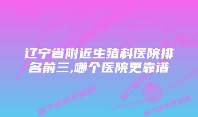 辽宁省附近生殖科医院排名前三,哪个医院更靠谱