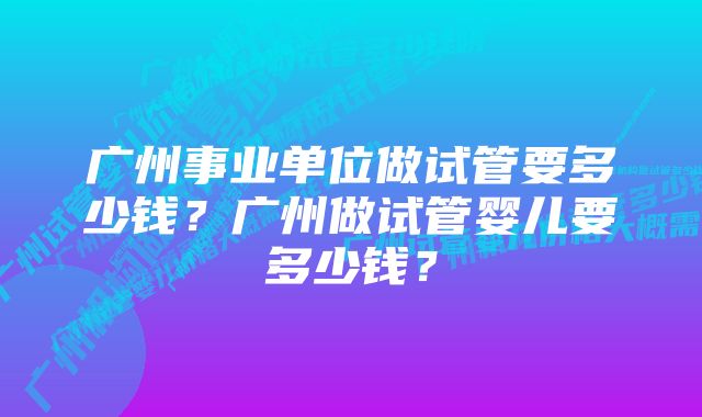 广州事业单位做试管要多少钱？广州做试管婴儿要多少钱？