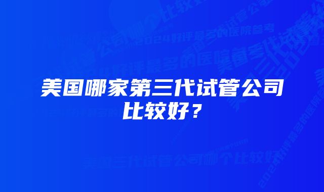 美国哪家第三代试管公司比较好？