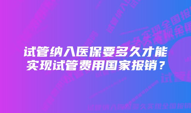 试管纳入医保要多久才能实现试管费用国家报销？