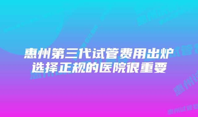 惠州第三代试管费用出炉选择正规的医院很重要