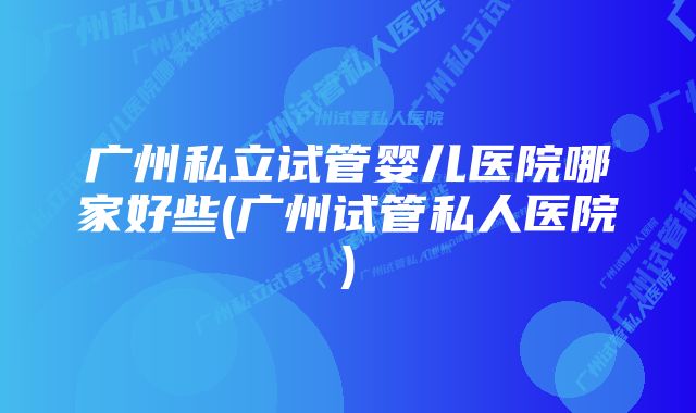 广州私立试管婴儿医院哪家好些(广州试管私人医院)