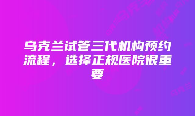 乌克兰试管三代机构预约流程，选择正规医院很重要