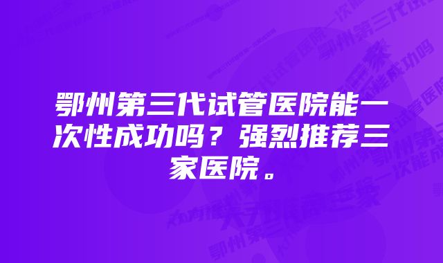 鄂州第三代试管医院能一次性成功吗？强烈推荐三家医院。