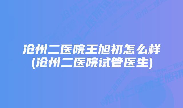 沧州二医院王旭初怎么样(沧州二医院试管医生)