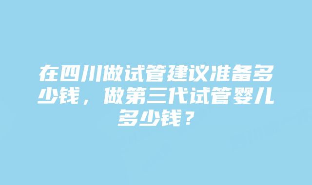 在四川做试管建议准备多少钱，做第三代试管婴儿多少钱？