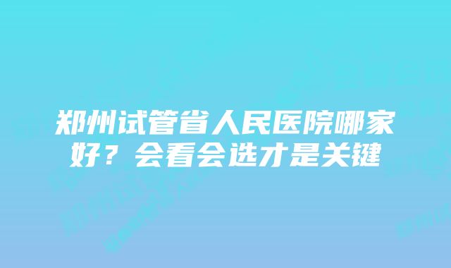 郑州试管省人民医院哪家好？会看会选才是关键