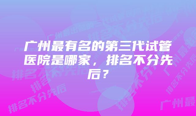 广州最有名的第三代试管医院是哪家，排名不分先后？