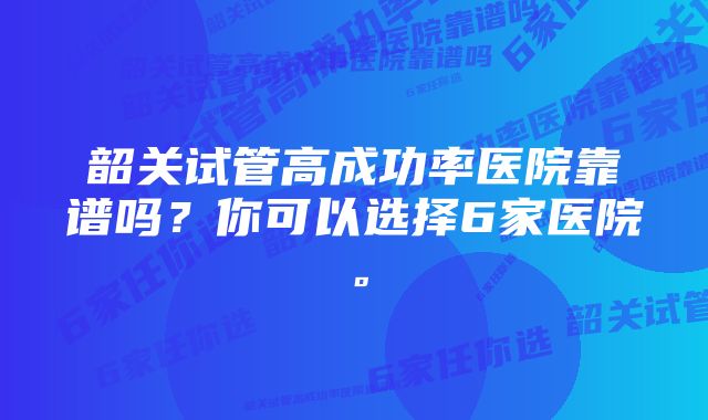 韶关试管高成功率医院靠谱吗？你可以选择6家医院。