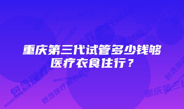 重庆第三代试管多少钱够医疗衣食住行？