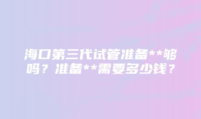 海口第三代试管准备**够吗？准备**需要多少钱？