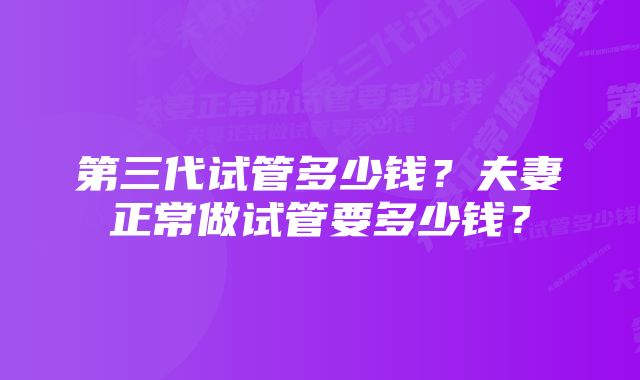 第三代试管多少钱？夫妻正常做试管要多少钱？