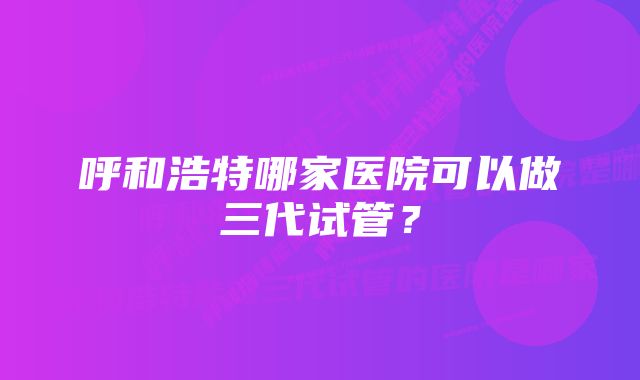 呼和浩特哪家医院可以做三代试管？