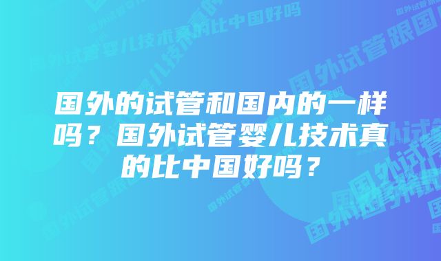 国外的试管和国内的一样吗？国外试管婴儿技术真的比中国好吗？