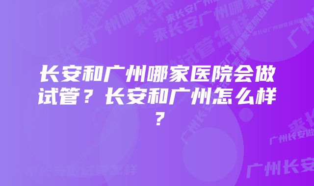 长安和广州哪家医院会做试管？长安和广州怎么样？