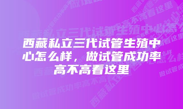 西藏私立三代试管生殖中心怎么样，做试管成功率高不高看这里