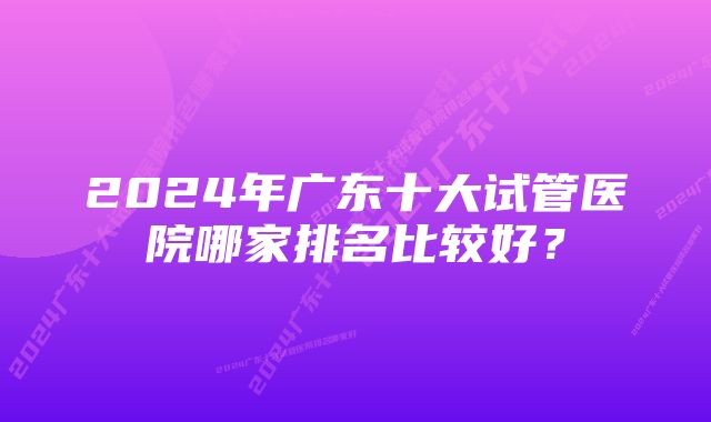 2024年广东十大试管医院哪家排名比较好？